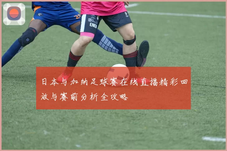 日本与加纳足球赛在线直播精彩回放与赛前分析全攻略