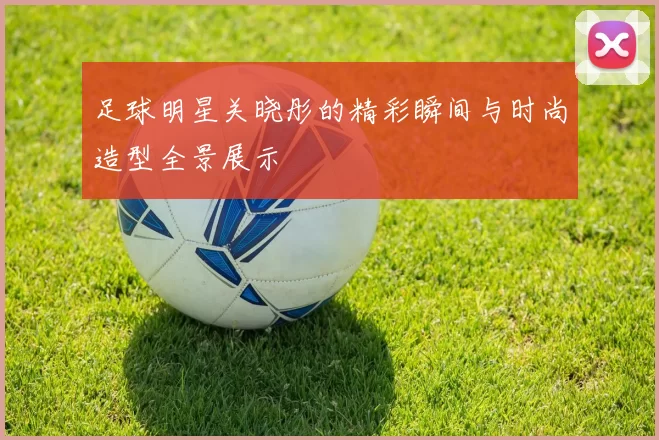 足球明星关晓彤的精彩瞬间与时尚造型全景展示