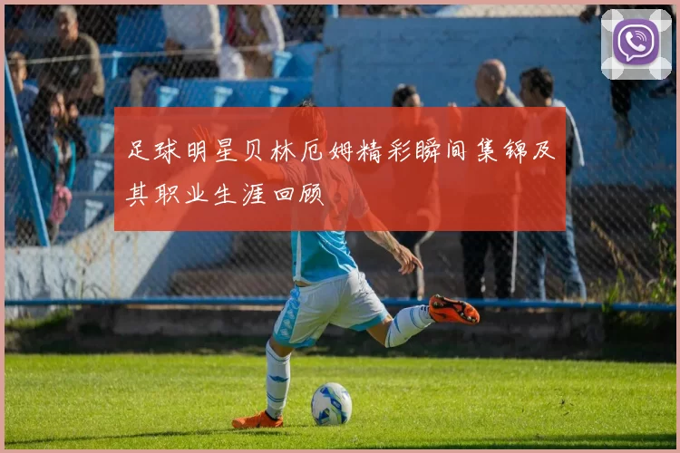 足球明星贝林厄姆精彩瞬间集锦及其职业生涯回顾