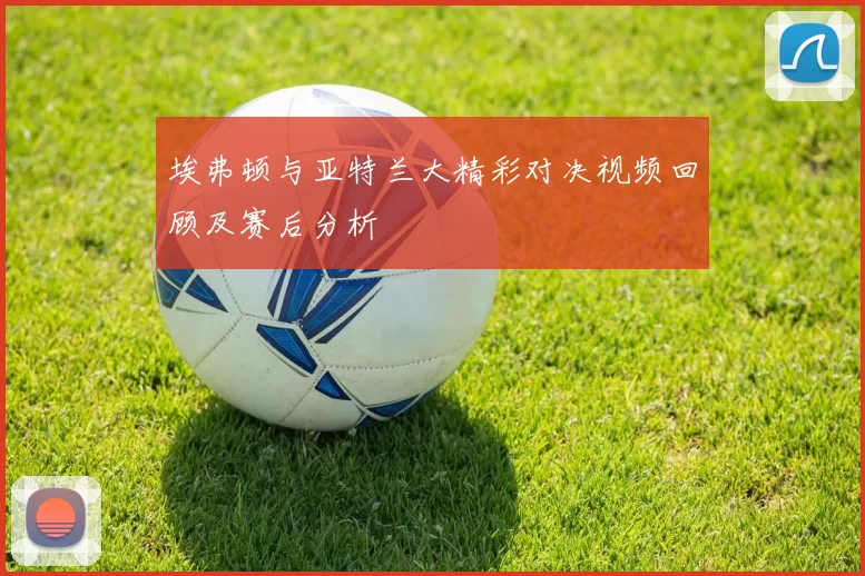 埃弗顿与亚特兰大精彩对决视频回顾及赛后分析