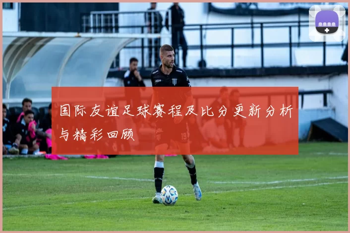 国际友谊足球赛程及比分更新分析与精彩回顾