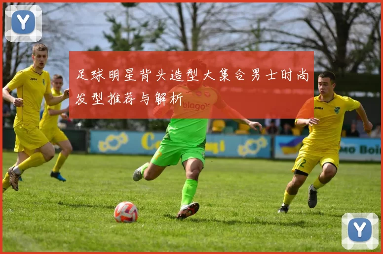 足球明星背头造型大集合男士时尚发型推荐与解析