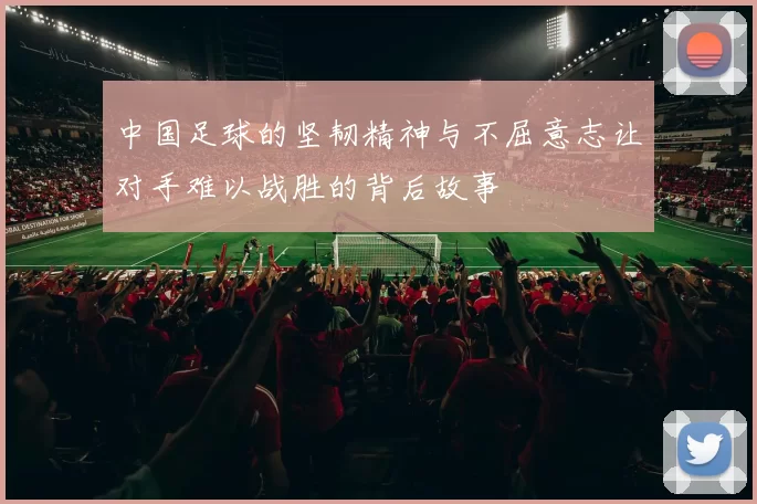 中国足球的坚韧精神与不屈意志让对手难以战胜的背后故事